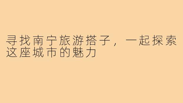 寻找南宁旅游搭子,一起探索这座城市的魅力