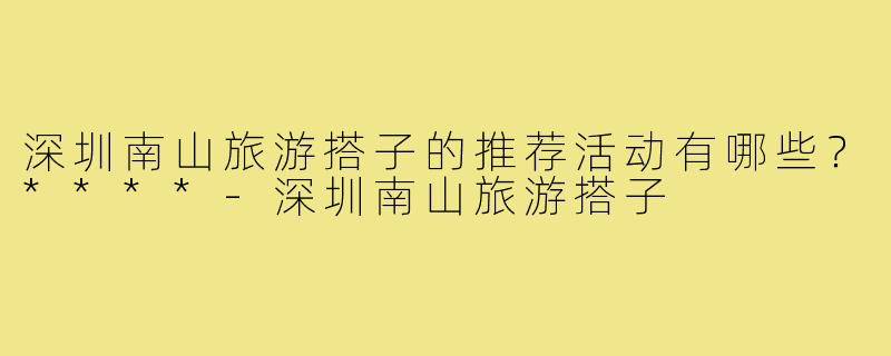深圳南山旅游搭子的推荐活动有哪些?****-深圳南山旅游搭子