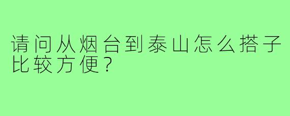 请问从烟台到泰山怎么搭子比较方便？  