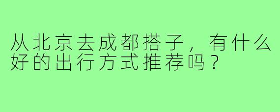 从北京去成都搭子，有什么好的出行方式推荐吗？