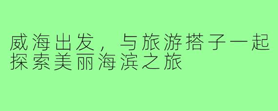 威海出发,与旅游搭子一起探索美丽海滨之旅