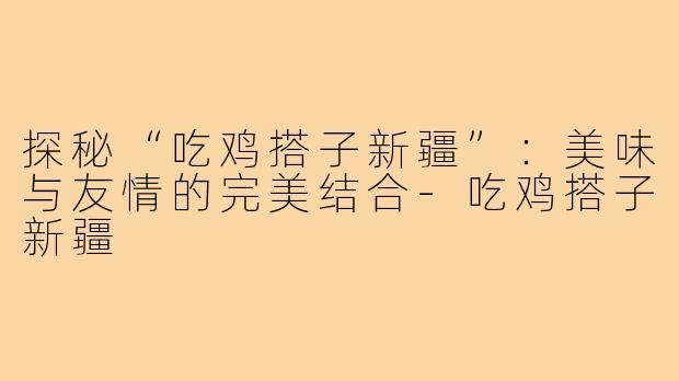 探秘“吃鸡搭子新疆”:美味与友情的完美结合-吃鸡搭子新疆