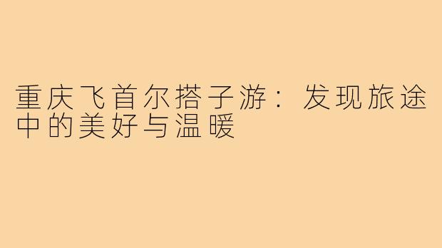 重庆飞首尔搭子游：发现旅途中的美好与温暖