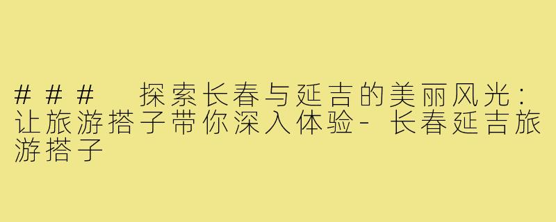 ### 探索长春与延吉的美丽风光：让旅游搭子带你深入体验