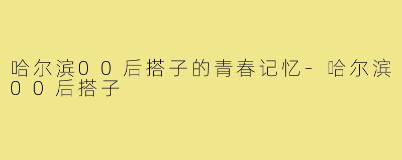 哈尔滨00后搭子的青春记忆-哈尔滨00后搭子