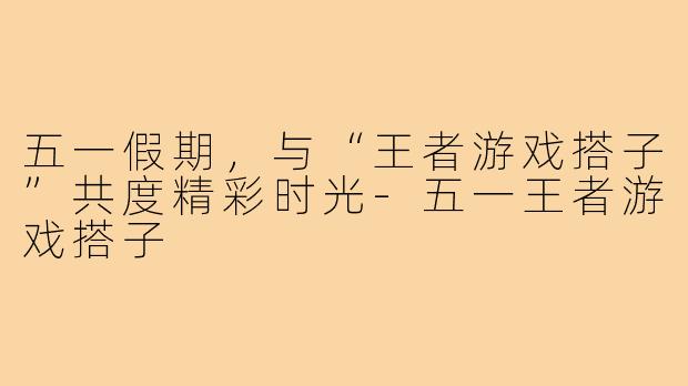 五一假期,与“王者游戏搭子”共度精彩时光-五一王者游戏搭子