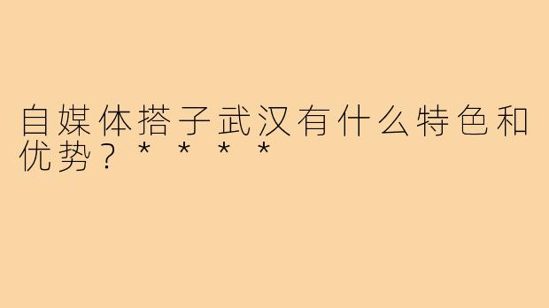 自媒体搭子武汉有什么特色和优势？****