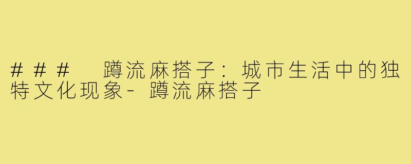 ### 蹲流麻搭子:城市生活中的独特文化现象-蹲流麻搭子