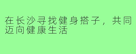 在长沙寻找健身搭子,共同迈向健康生活