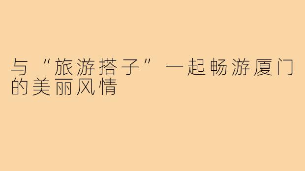 与“旅游搭子”一起畅游厦门的美丽风情