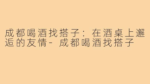 成都喝酒找搭子:在酒桌上邂逅的友情-成都喝酒找搭子