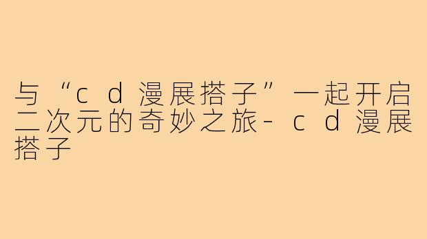 与“cd漫展搭子”一起开启二次元的奇妙之旅-cd漫展搭子
