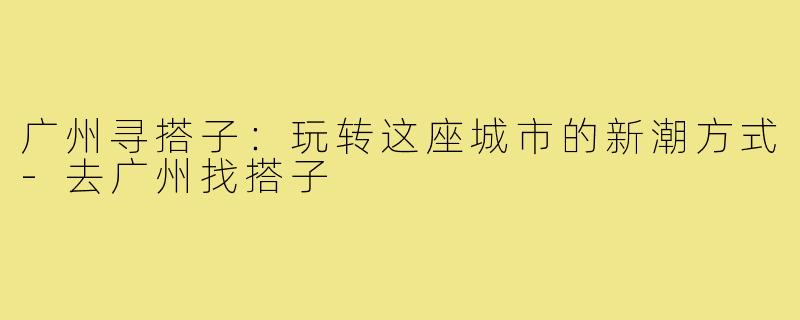 广州寻搭子:玩转这座城市的新潮方式-去广州找搭子