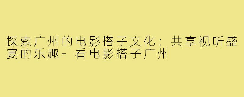 探索广州的电影搭子文化：共享视听盛宴的乐趣-看电影搭子广州