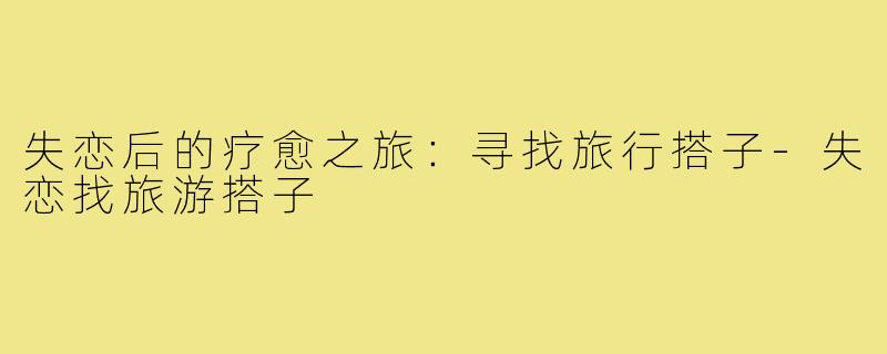失恋后的疗愈之旅:寻找旅行搭子-失恋找旅游搭子