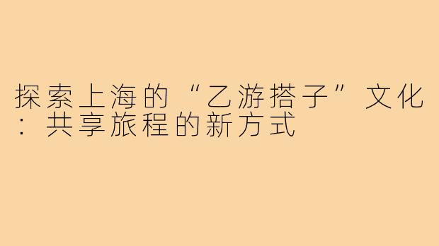探索上海的“乙游搭子”文化：共享旅程的新方式