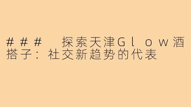 ### 探索天津Glow酒搭子：社交新趋势的代表