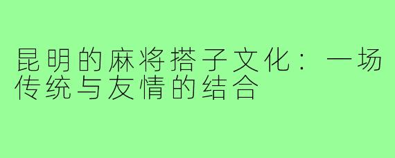 昆明的麻将搭子文化:一场传统与友情的结合