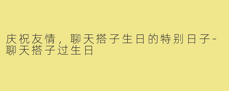 庆祝友情,聊天搭子生日的特别日子-聊天搭子过生日