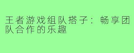 王者游戏组队搭子:畅享团队合作的乐趣