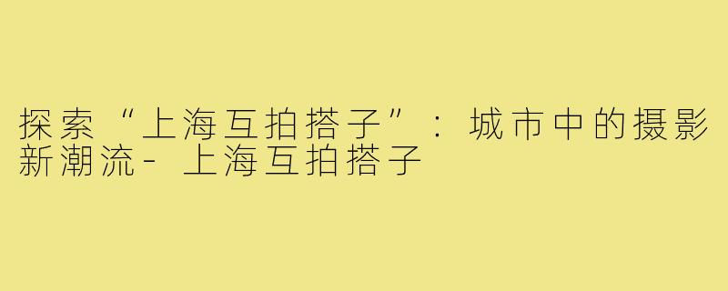 探索“上海互拍搭子”:城市中的摄影新潮流-上海互拍搭子