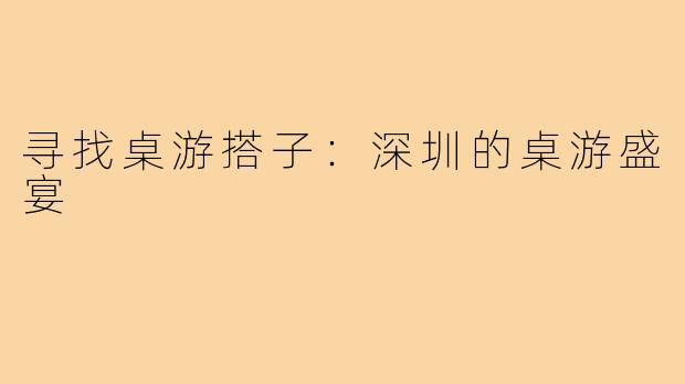 寻找桌游搭子：深圳的桌游盛宴