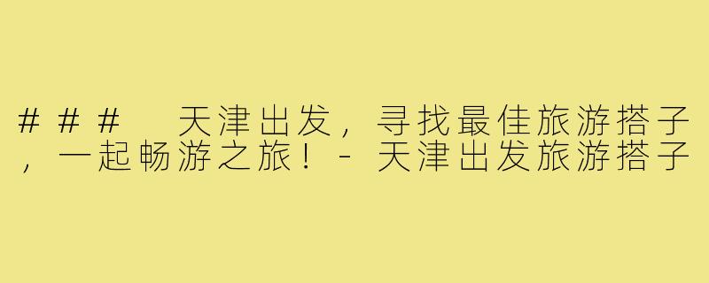 ### 天津出发,寻找最佳旅游搭子,一起畅游之旅!-天津出发旅游搭子