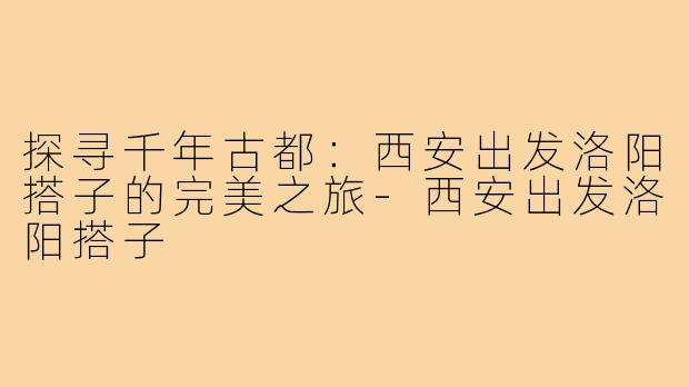 探寻千年古都：西安出发洛阳搭子的完美之旅-西安出发洛阳搭子