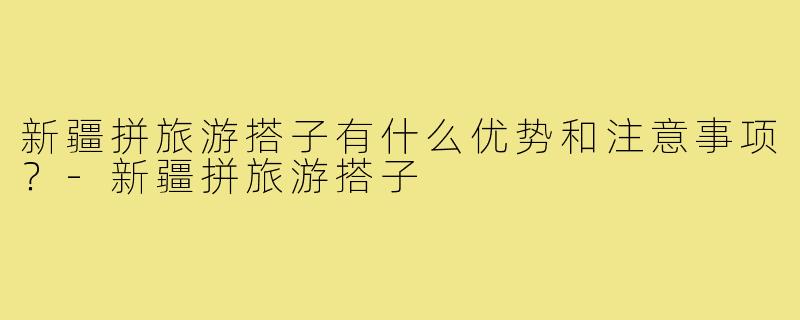 新疆拼旅游搭子有什么优势和注意事项？