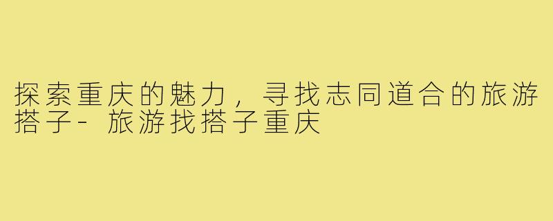 探索重庆的魅力,寻找志同道合的旅游搭子-旅游找搭子重庆