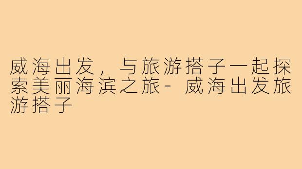 威海出发,与旅游搭子一起探索美丽海滨之旅-威海出发旅游搭子