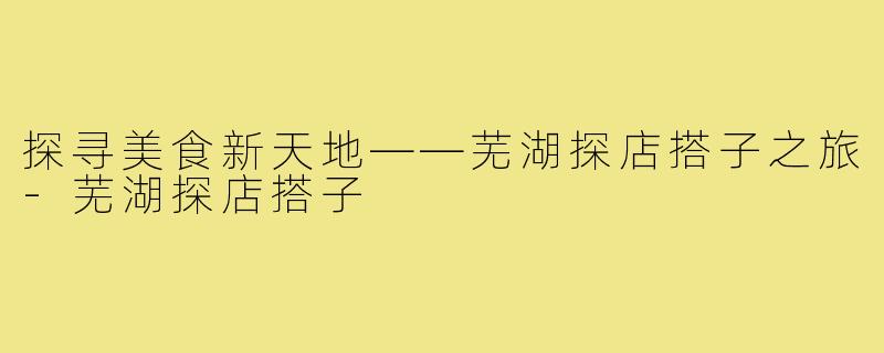 探寻美食新天地——芜湖探店搭子之旅-芜湖探店搭子
