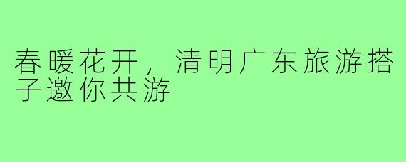 春暖花开，清明广东旅游搭子邀你共游