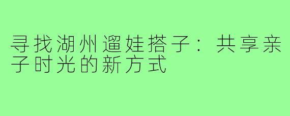 寻找湖州遛娃搭子:共享亲子时光的新方式