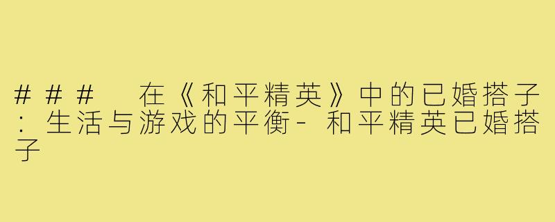 ### 在《和平精英》中的已婚搭子:生活与游戏的平衡-和平精英已婚搭子