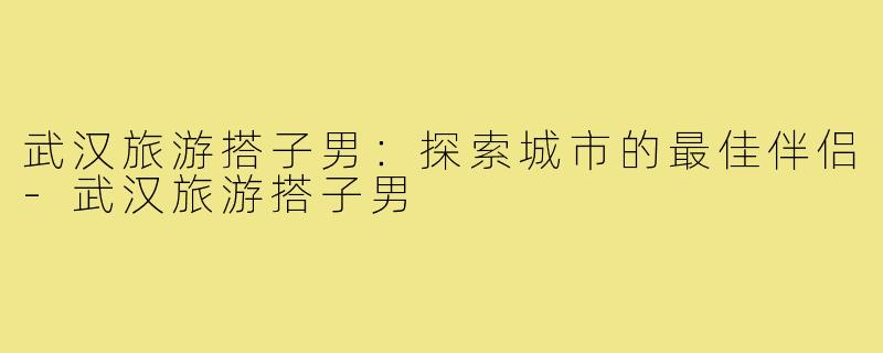 武汉旅游搭子男：探索城市的最佳伴侣-武汉旅游搭子男