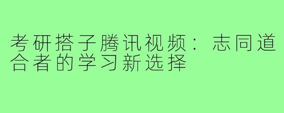 考研搭子腾讯视频：志同道合者的学习新选择