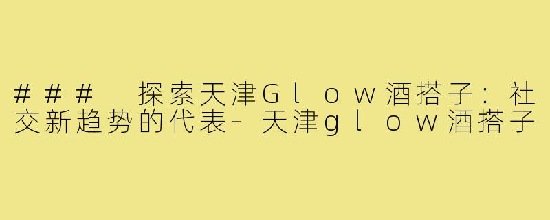 ### 探索天津Glow酒搭子：社交新趋势的代表-天津glow酒搭子