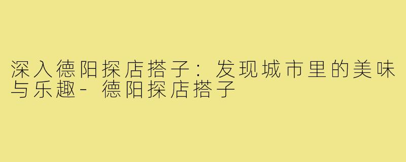 深入德阳探店搭子:发现城市里的美味与乐趣-德阳探店搭子