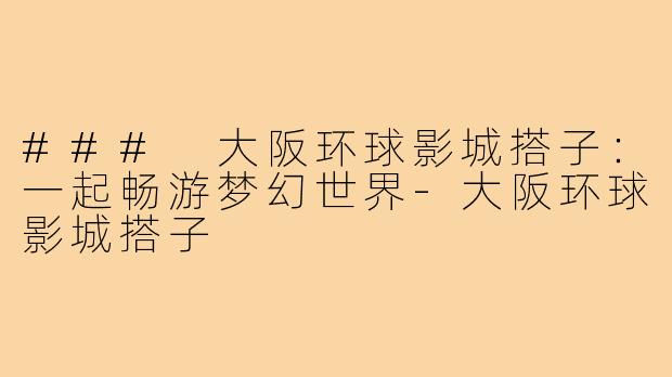 ### 大阪环球影城搭子:一起畅游梦幻世界-大阪环球影城搭子
