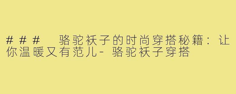 ### 骆驼袄子的时尚穿搭秘籍:让你温暖又有范儿-骆驼袄子穿搭