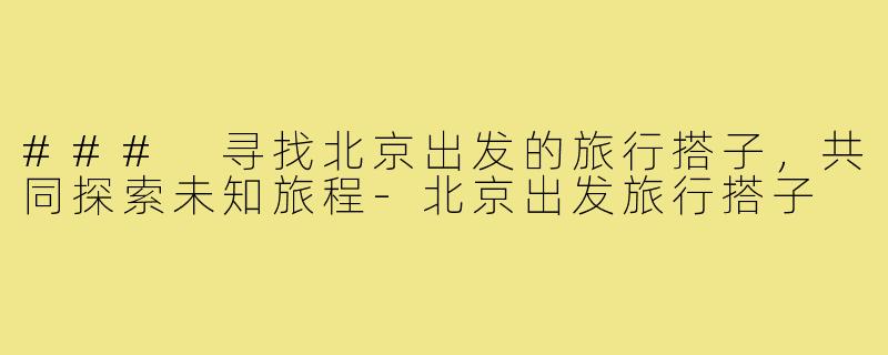 ### 寻找北京出发的旅行搭子,共同探索未知旅程-北京出发旅行搭子