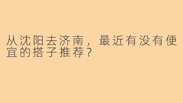 从沈阳去济南，最近有没有便宜的搭子推荐？