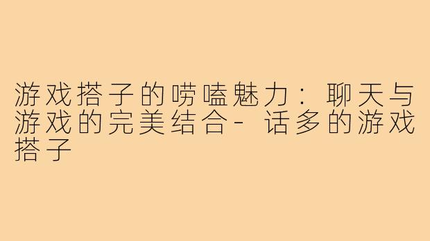 游戏搭子的唠嗑魅力：聊天与游戏的完美结合-话多的游戏搭子