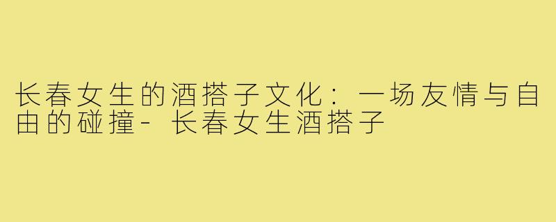 长春女生的酒搭子文化:一场友情与自由的碰撞-长春女生酒搭子