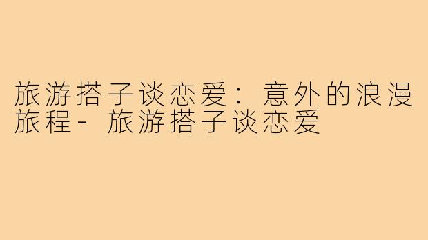 旅游搭子谈恋爱:意外的浪漫旅程-旅游搭子谈恋爱