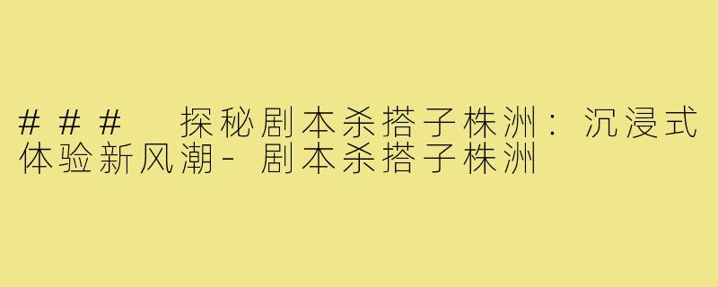 ### 探秘剧本杀搭子株洲:沉浸式体验新风潮-剧本杀搭子株洲