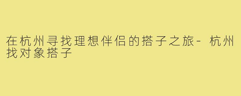 在杭州寻找理想伴侣的搭子之旅-杭州找对象搭子