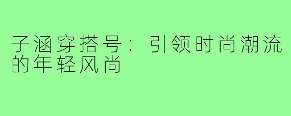 子涵穿搭号:引领时尚潮流的年轻风尚