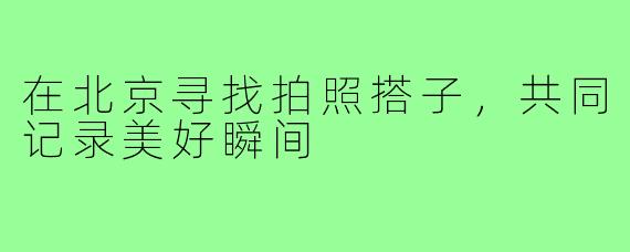 在北京寻找拍照搭子,共同记录美好瞬间